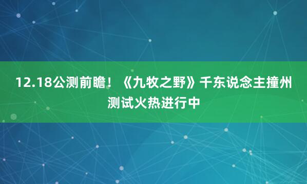 12.18公测前瞻!《九牧之野》千东说念主撞州测试火热进行中